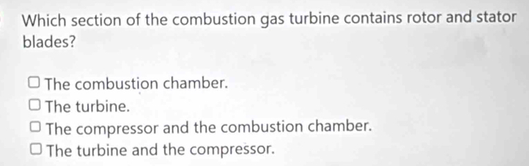 Which section of the combustion gas turbine contains rotor and stator
blades?
The combustion chamber.
The turbine.
The compressor and the combustion chamber.
The turbine and the compressor.