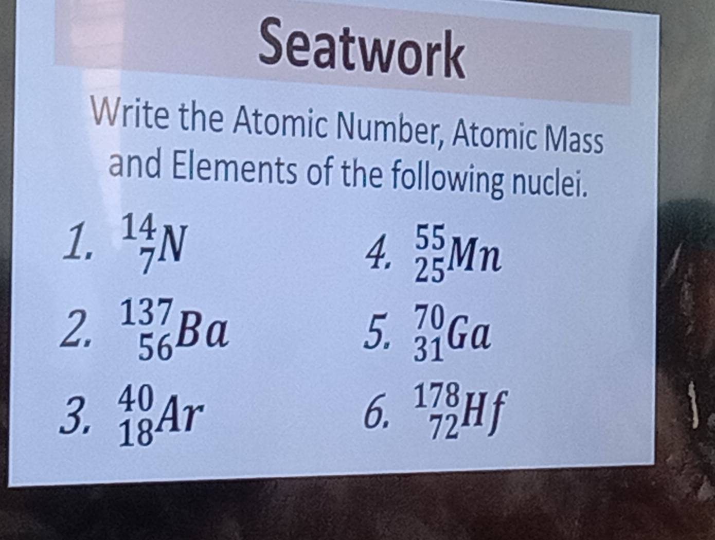 Seatwork 
Write the Atomic Number, Atomic Mass 
and Elements of the following nuclei. 
1. _7^(14)N
4. _(25)^(55)Mn
2. _(56)^(137)Ba _(31)^(70)Ga
5. 
3. _(18)^(40)Ar 6. _(72)^(178)Hf