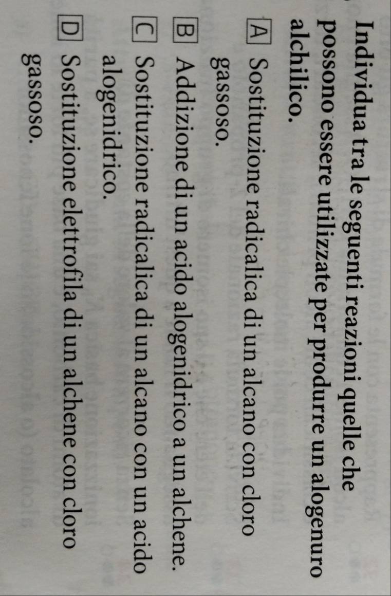 Individua tra le seguenti reazioni quelle che
possono essere utilizzate per produrre un alogenuro
alchilico.
A Sostituzione radicalica di un alcano con cloro
gassoso.
B Addizione di un acido alogenidrico a un alchene.
C Sostituzione radicalica di un alcano con un acido
alogenidrico.
D] Sostituzione elettrofila di un alchene con cloro
gassoso.