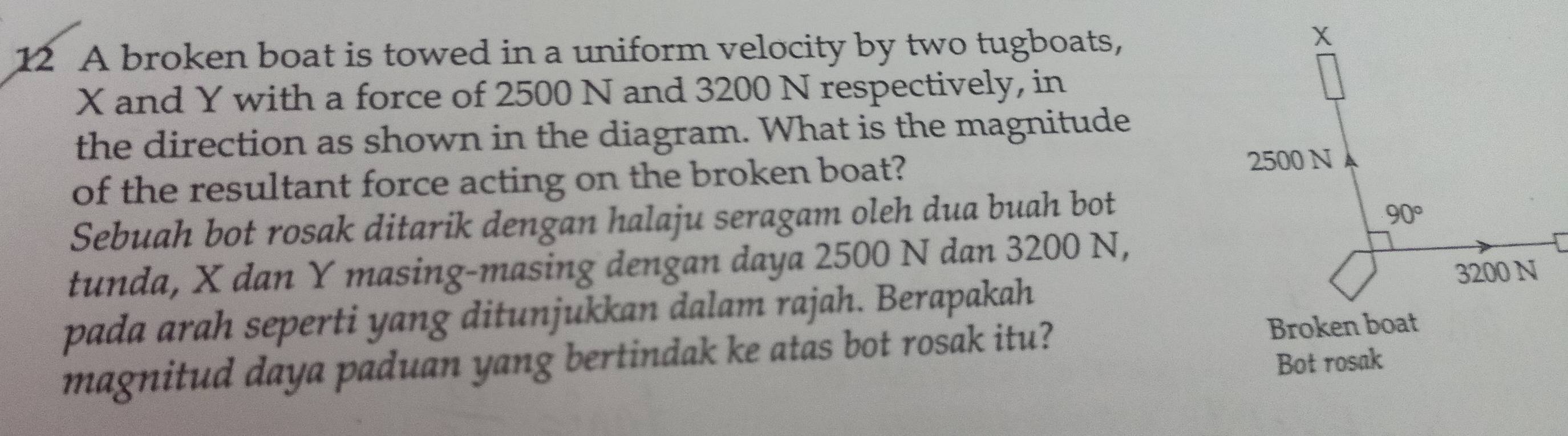 A broken boat is towed in a uniform velocity by two tugboats,
X and Y with a force of 2500 N and 3200 N respectively, in
the direction as shown in the diagram. What is the magnitude
of the resultant force acting on the broken boat? 
Sebuah bot rosak ditarik dengan halaju seragam oleh dua buah bot
tunda, X dan Y masing-masing dengan daya 2500 N dan 3200 N,
pada arah seperti yang ditunjukkan dalam rajah. Berapakah
magnitud daya paduan yang bertindak ke atas bot rosak itu?