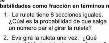 babilidades como fracción en términos n 
1. La ruleta tiene 8 secciones iguales. 
¿Cúal es la probabilidad de que salga 
un número par al girar la ruleta? 
2. Eva gira la ruleta una vez. ¿Qué