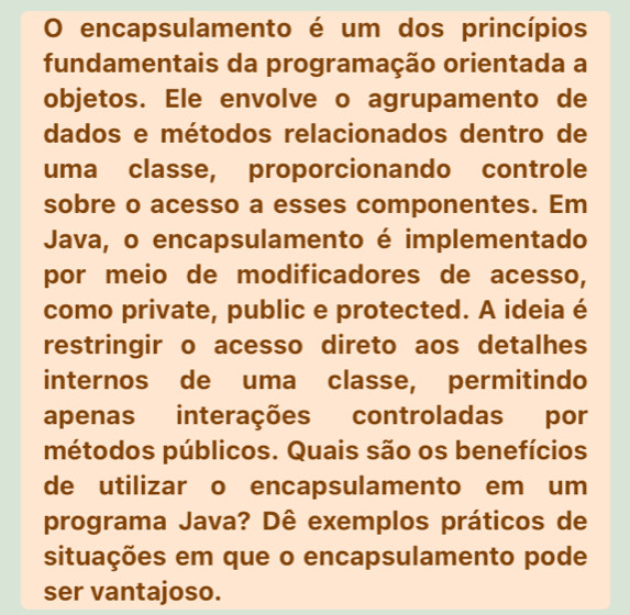 encapsulamento é um dos princípios 
fundamentais da programação orientada a 
objetos. Ele envolve o agrupamento de 
dados e métodos relacionados dentro de 
uma classe, proporcionando controle 
sobre o acesso a esses componentes. Em 
Java, o encapsulamento é implementado 
por meio de modificadores de acesso, 
como private, public e protected. A ideia é 
restringir o acesso direto aos detalhes 
internos de uma classe, permitindo 
apenas interações controladas por 
métodos públicos. Quais são os benefícios 
de utilizar o encapsulamento em um 
programa Java? Dê exemplos práticos de 
situações em que o encapsulamento pode 
ser vantajoso.