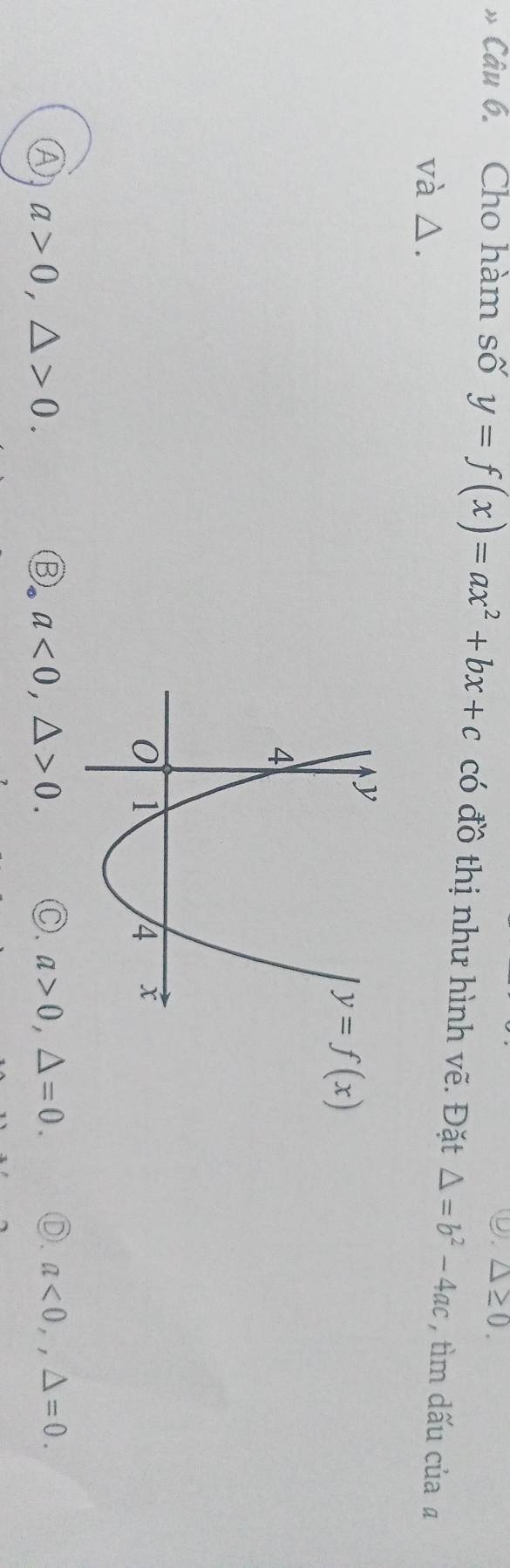 ⑨. △ ≥ 0. 
# Câu 6. Cho hàm số y=f(x)=ax^2+bx+c có đồ thị như hình vẽ. Đặt △ =b^2-4ac , tìm dấu của ā
và △.
y=f(x)
Ⓐ a>0, △ >0.
a<0</tex>, △ >0. Ⓒ. a>0, △ =0. Ⓓ. a<0</tex>,, △ =0.