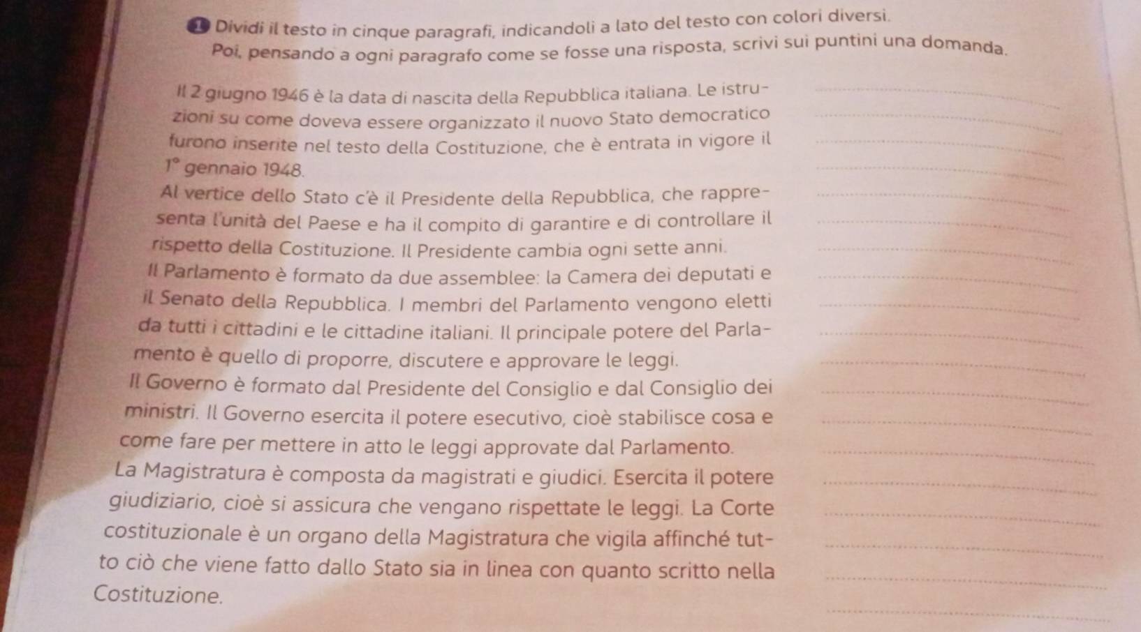 Dividi il testo in cinque paragrafi, indicandoli a lato del testo con colori diversi.
Poi, pensando a ogni paragrafo come se fosse una risposta, scrivi sui puntini una domanda.
Il 2 giugno 1946 è la data di nascita della Repubblica italiana. Le istru-_
zioni su come doveva essere organizzato il nuovo Stato democratico_
furono inserite nel testo della Costituzione, che è entrata in vigore il_
1° gennaio 1948.
_
Al vertice dello Stato c'è il Presidente della Repubblica, che rappre-_
senta l'unità del Paese e ha il compito di garantire e di controllare il_
rispetto della Costituzione. Il Presidente cambia ogni sette anni._
II Parlamento è formato da due assemblee: la Camera dei deputati e_
il Senato della Repubblica. I membri del Parlamento vengono eletti_
da tutti i cittadini e le cittadine italiani. Il principale potere del Parla-_
mento è quello di proporre, discutere e approvare le leggi._
Il Governo è formato dal Presidente del Consiglio e dal Consiglio dei_
ministri. Il Governo esercita il potere esecutivo, cioè stabilisce cosa e_
come fare per mettere in atto le leggi approvate dal Parlamento._
La Magistratura è composta da magistrati e giudici. Esercita il potere_
giudiziario, cioè si assicura che vengano rispettate le leggi. La Corte_
costituzionale è un organo della Magistratura che vigila affinché tut-_
to ciò che viene fatto dallo Stato sia in linea con quanto scritto nella_
_
Costituzione.