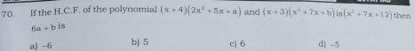 If the H.C.F. of the polynomial (x+4)(2x^2+5x+a) and (x+3)(x^2+7x+b)is(x^2+7x+12) then
6a+b is
a) -6 b) 5 c) 6 d) -5