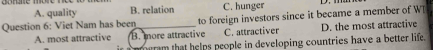 one more nce to n
A. quality B. relation C. hunger D. m
Question 6: Viet Nam has been _to foreign investors since it became a member of WT
A. most attractive B. more attractive C. attractiver D. the most attractive
ir a pmgram that helps people in developing countries have a better life.