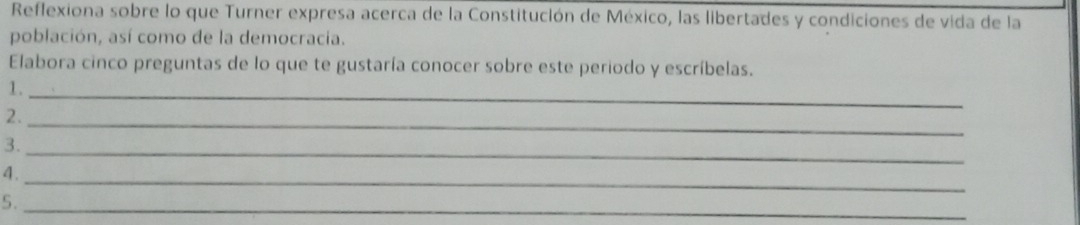 Reflexiona sobre lo que Turner expresa acerca de la Constitución de México, las libertades y condiciones de vida de la 
población, así como de la democracia. 
Elabora cinco preguntas de lo que te gustaría conocer sobre este periodo y escríbelas. 
1._ 
2._ 
3._ 
4._ 
5._