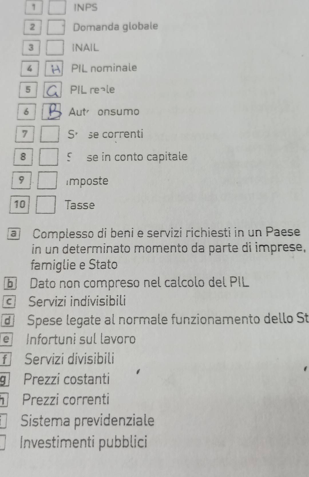 INPS 
2 Domanda globale 
3 INAIL 
4 PIL nominale 
5 PIL re¬le 
6 Autonsumo 
7 So se correnti 
8 S se in conto capitale 
9 imposte 
10 Tasse 
@ Complesso di beni e servizi richiesti in un Paese 
in un determinato momento da parte di imprese, 
famiglie e Stato 
Dato non compreso nel calcolo del PIL 
Servizi indivisibili 
Spese legate al normale funzionamento dello St 
e Infortuni sul lavoro 
f Servizi divisibili 
g Prezzi costanti 
Prezzi correnti 
Sistema previdenziale 
Investimenti pubblici