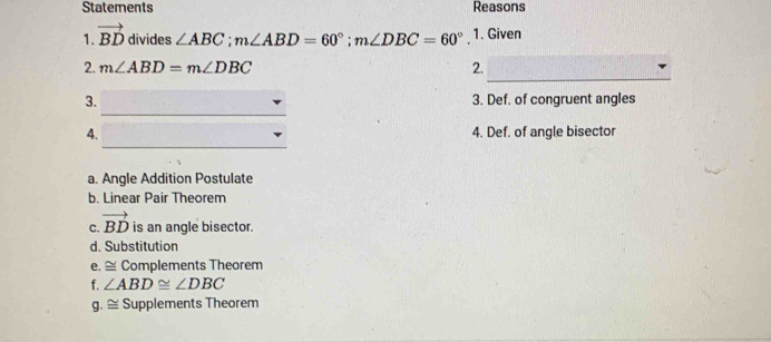 Statements Reasons
1. vector BD divides ∠ ABC; m∠ ABD=60°; m∠ DBC=60°. 1. Given
_
2. m∠ ABD=m∠ DBC 2.
_
3. 3. Def. of congruent angles
_
4. 4. Def. of angle bisector
a. Angle Addition Postulate
b. Linear Pair Theorem
C. vector BD is an angle bisector.
d. Substitution
e. ≅ Complements Theorem
f. ∠ ABD≌ ∠ DBC
a.≌ Supplements Theorem