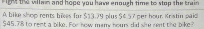 Fight the villain and hope you have enough time to stop the train 
A bike shop rents bikes for $13.79 plus $4.57 per hour. Kristin paid
$45.78 to rent a bike. For how many hours did she rent the bike?