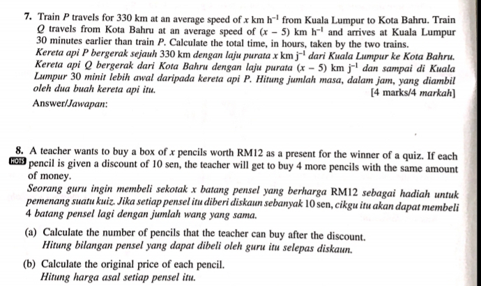 Train P travels for 330 km at an average speed of x km h^(-1) from Kuala Lumpur to Kota Bahru. Train
Q travels from Kota Bahru at an average speed of (x-5)kmh^(-1) and arrives at Kuala Lumpur
30 minutes earlier than train P. Calculate the total time, in hours, taken by the two trains. 
Kereta api P bergerak sejauh 330 km dengan laju purata x km j^(-1) dari Kuala Lumpur ke Kota Bahru. 
Kereta api Q bergerak dari Kota Bahru dengan laju purata (x-5)kmj^(-1) dan sampai di Kuala 
Lumpur 30 minit lebih awal daripada kereta api P. Hitung jumlah masa, dalam jam, yang diambil 
oleh dua buah kereta api itu. [4 marks/4 markah] 
Answer/Jawapan: 
8. A teacher wants to buy a box of x pencils worth RM12 as a present for the winner of a quiz. If each
600 pencil is given a discount of 10 sen, the teacher will get to buy 4 more pencils with the same amount 
of money. 
Seorang guru ingin membeli sekotak x batang pensel yang berharga RM12 sebagai hadiah untuk 
pemenang suatu kuiz. Jika setiap pensel itu diberi diskaun sebanyak 10 sen, cikgu itu akan dapat membeli
4 batang pensel lagi dengan jumlah wang yang sama. 
(a) Calculate the number of pencils that the teacher can buy after the discount. 
Hitung bilangan pensel yang dapat dibeli oleh guru itu selepas diskaun. 
(b) Calculate the original price of each pencil. 
Hitung harga asal setiap pensel itu.