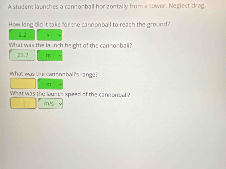 A student launches a cannonball horizontally from a tower. Neglect drag. 
How long did it take for the cannonball to reach the ground?
2.2 S
What was the launch height of the cannonball?
23.7 m
What was the cannonball's range?
m
What was the launch speed of the cannonball?
m/s