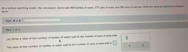 At a school sporting event, the concession stand sold 400 bottles of water, 375 cans of soda, and 200 cans of iced tea. Write the ratios as fractions in simplest 
form. 
Part: 0 / 2 
Part 1 of 2 
(a) Write a ratio of the number of bottles of water sold to the number of cans of soda sold.  □ /□  
The ratio of the number of bottles of water sold to the number of cans of soda sold is □ . × 5