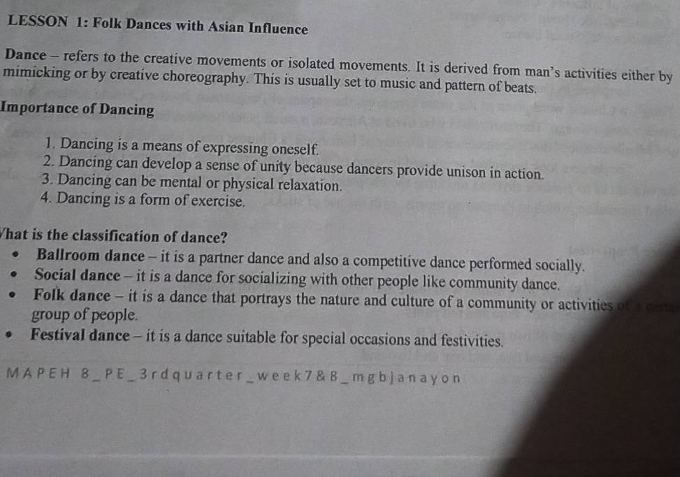 LESSON 1: Folk Dances with Asian Influence
Dance - refers to the creative movements or isolated movements. It is derived from man’s activities either by
mimicking or by creative choreography. This is usually set to music and pattern of beats.
Importance of Dancing
1. Dancing is a means of expressing oneself.
2. Dancing can develop a sense of unity because dancers provide unison in action.
3. Dancing can be mental or physical relaxation.
4. Dancing is a form of exercise.
What is the classification of dance?
Ballroom dance - it is a partner dance and also a competitive dance performed socially.
Social dance - it is a dance for socializing with other people like community dance.
Folk dance - it is a dance that portrays the nature and culture of a community or activities of a cene
group of people.
FestivaI dance - it is a dance suitable for special occasions and festivities.
M A P E H 8 _ P E _ 3 r d q u ar t e r _ w e e k 7 & 8 _ m g bj a n a y o n