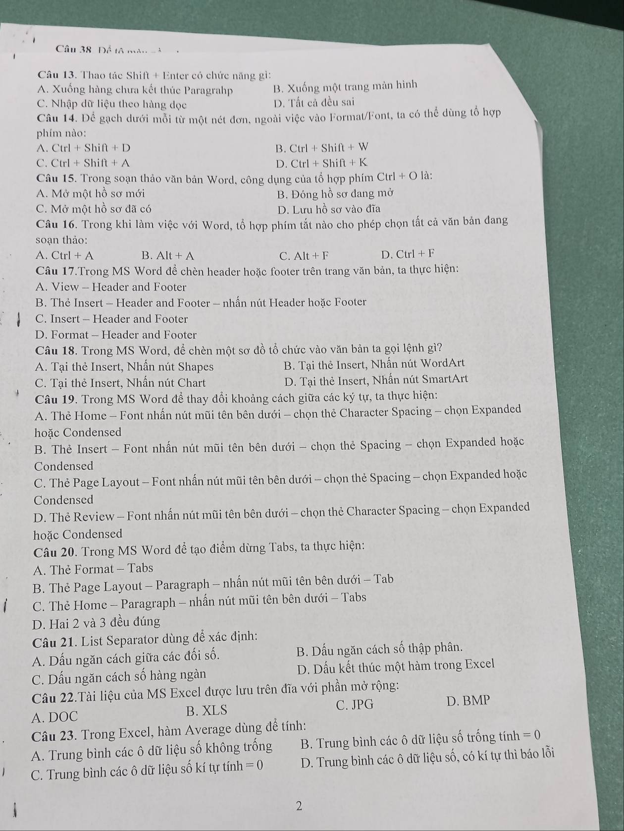 Để tả màn 
Câu 13. Thao tác Shift + Enter có chức năng gì:
A. Xuống hàng chưa kết thúc Paragrahp B. Xuống một trang màn hình
C. Nhập dữ liệu theo hàng dọc D. Tất cả đều sai
Câu 14. Để gạch dưới mỗi từ một nét đơn, ngoài việc vào Format/Font, ta có thể dùng tổ hợp
phím nào:
A. Ctrl+Shift+D B. Ctrl+Shift+W
C. Ctrl+Shift+A D. Ctrl+Shift+K
Câu 15. Trong soạn thảo văn bản Word, công dụng của tổ hợp phím Ctrl+O là:
A. Mở một hồ sơ mới B. Đóng hhat O 6 sơ đang mở
C. Mở một hồ sơ đã có D. Lưu hồ sơ vào đĩa
Câu 16. Trong khi làm việc với Word, tổ hợp phím tắt nào cho phép chọn tất cả văn bản đang
soạn thảo:
A. Ctrl+A B. Alt+A C. Alt+F D. Ctrl+F
Câu 17.Trong MS Word để chèn header hoặc footer trên trang văn bản, ta thực hiện:
A. View - Header and Footer
B. Thẻ Insert - Header and Footer - nhấn nút Header hoặc Footer
C. Insert - Header and Footer
D. Format - Header and Footer
Câu 18. Trong MS Word, để chèn một sơ đồ tổ chức vào văn bản ta gọi lệnh gì?
A. Tại thẻ Insert, Nhấn nút Shapes B. Tại thẻ Insert, Nhấn nút WordArt
C. Tại thẻ Insert, Nhấn nút Chart  D. Tại thẻ Insert, Nhấn nút SmartArt
Câu 19. Trong MS Word để thay đổi khoảng cách giữa các ký tự, ta thực hiện:
A. Thẻ Home - Font nhấn nút mũi tên bên dưới - chọn thẻ Character Spacing - chọn Expanded
hoặc Condensed
B. Thẻ Insert - Font nhấn nút mũi tên bên dưới - chọn thẻ Spacing - chọn Expanded hoặc
Condensed
C. Thẻ Page Layout - Font nhấn nút mũi tên bên dưới - chọn thẻ Spacing - chọn Expanded hoặc
Condensed
D. Thẻ Review - Font nhấn nút mũi tên bên dưới - chọn thẻ Character Spacing - chọn Expanded
hoặc Condensed
Câu 20. Trong MS Word để tạo điểm dừng Tabs, ta thực hiện:
A. Thẻ Format - Tabs
B. Thẻ Page Layout - Paragraph - nhấn nút mũi tên bên dưới - Tab
C. Thẻ Home - Paragraph - nhấn nút mũi tên bên dưới - Tabs
D. Hai 2 và 3 đều đúng
Câu 21. List Separator dùng để xác định:
A. Dấu ngăn cách giữa các đối số. B. Dấu ngăn cách số thập phân.
C. Dấu ngăn cách số hàng ngàn D. Dấu kết thúc một hàm trong Excel
Câu 22.Tài liệu của MS Excel được lưu trên đĩa với phần mở rộng:
C. JPG D. BMP
A. DOC B. XLS
Câu 23. Trong Excel, hàm Average dùng để tính:
A. Trung bình các ô dữ liệu số không trống B. Trung bình các ô dữ liệu số trống tính =0
C. Trung bình các ô dữ liệu số kí tự tính =0 D. Trung bình các ô dữ liệu số, có kí tự thì báo lỗi
2