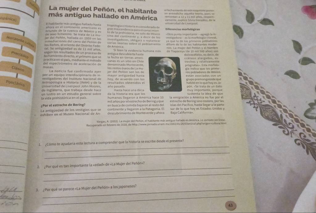 La mujer del Peñón, el habitante el f ech amento de esto esqueiet o  prm e
tre   ic   o  a n u  e li a  te o ra ,  c     
más antiguo hallado en América vamente, explicó Silvia Gorizález, de la
remontan a 12 y 11 mil añes, respect
(spánico)
El habitante más antiguo hallado hasta tropología e Historia es considerada de universidad de Liverpool
ahora en el continente americano es gran trascendencia para el conocimien Diferencias morfológicas
oriundo de la cuenca de México y es to de la prehistoría, no solo de México
de sexo femenino. Se trata de La mu- sino del continente y, a decir de lo ==Otro punto importante =agregó la in
er del Peñón, hallada en 1959 en las investigadores, obligará a replantear vestigadora --- es la morfología craneal.
Horizonte cultu los Baños, al oriente del Distrito Fede varías teorías sobre el poblamiento ya que la de los primeros pobladores
inmediaciones del cerro del Peñón de diliere de la de los habitantes moder-
de América
ral. Su antigüedad es de 11 mil años. Si bien la evidencia humana más nos. La mujer del Peñón y el hombre
según los resultados de un proceso de de Tlapacoya (de 10 mil 500 años) son
Preclásico fechamiento directo, el primero que se antigua descubierta hasta d o li c o é t i t o s  s  d e cir  de
la fecha en tierras ameri-cráneos alargados, es
practica en el país, mediante el método  canas es  un  sitio en  Chie
del espectrómetro de aceleración de denominado Monteverdeprógnatas=. Esta morfolo trechos y relativamente
masas. los restos óseos de La mugia indica que los prime
Clásico La noticia fue confirmada ayer jer del Peñón son los deros pobladores de México
por un equipo interdisciplinario de in- mayor antigüedad hasta
vestigadores del Instituto Nacional de hoy, de acuerdo con losestán asociados con un
Posclásico
Antropología e Historia (INAH) y de la  grupo premongoloide que
habitó en lo qué hov es Ja
Universidad de Liverpool John Moores, año pasado.pón. «Se trata de un dato
de inglaterra, que trabaja desde hace Hasta hace una décamuy importante, porque
un lustro en un estudio general sobre da la historia era que lossustenta la ídea de que
la vida prehistórica en el país. humanos llegaron a América hace 10 la emigración a América no fue por el
mil años por el estrecho de Bering y que estrecho de Bering sino costera, por las
¿Por el estrecho de Bering? en busca de comida bajaron al resto del islas del Pacífico, hastá llegar a la parte
La antigüedad de los vestigios que se continente y Ilegaron a la Patagonia. El sur de lo que hoy es Estados Unidos y
exhiben en el Museo Nacional de An- descubrimiento de Monteverde y ahora Baja California=
Vargas, A. (2002). La mujer del Peñón, el habitante más antiguo hallado en América, Lo Jornodo (en línea)
Recuperado en febrero de 2018, de http://www.jornada.unam.mx/2002/01/26/03an1cul.php?origen=cultura.html
_
__
1  ¿Cómo te ayudaria esta lectura a comprender que la historia se escribe desde el presente?
_
_2. ¿Por qué es tan importante la «edad» de «La Mujer del Peñón»?
_
_
_
_3. ¿Por qué se parece «La Mujer del Peñón» a los japoneses?
_
_
43