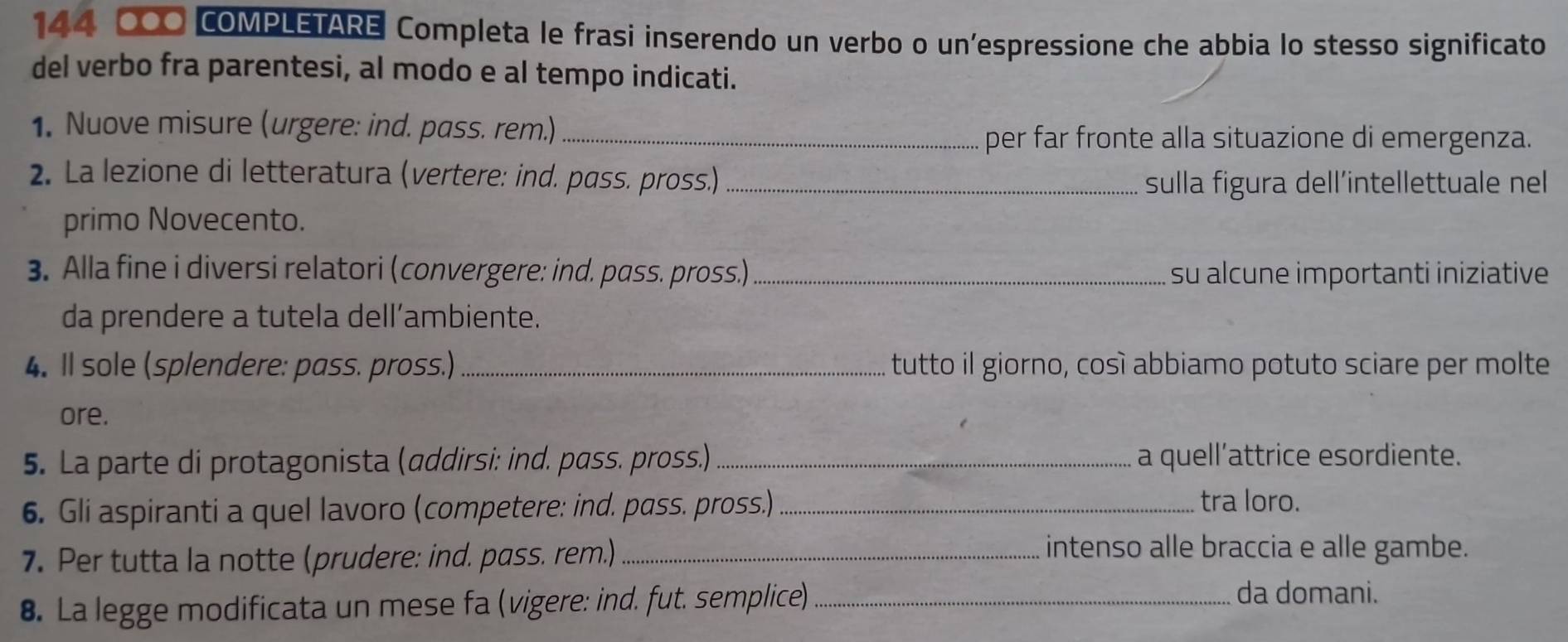 144 000 COMPLETARE Completa le frasi inserendo un verbo o un'espressione che abbia lo stesso significato 
del verbo fra parentesi, al modo e al tempo indicati. 
1. Nuove misure (urgere: ind. pass. rem.)_ 
per far fronte alla situazione di emergenza. 
2. La lezione di letteratura (vertere: ind. pass. pross.)_ 
sulla figura dell´intellettuale nel 
primo Novecento. 
3. Alla fine i diversi relatori (convergere: ind. pass. pross.)_ su alcune importanti iniziative 
da prendere a tutela dell’ambiente. 
4. Il sole (splendere: pass. pross.) _tutto il giorno, cosí abbiamo potuto sciare per molte 
ore. 
5. La parte di protagonista (addirsi: ind. pass. pross.) _a quell’attrice esordiente. 
6. Gli aspiranti a quel lavoro (competere: ind. pass. pross.)_ 
tra loro. 
7. Per tutta la notte (prudere: ind. pass. rem.)_ 
intenso alle braccia e alle gambe. 
8. La legge modificata un mese fa (vigere: ind. fut. semplice)_ 
da domani.