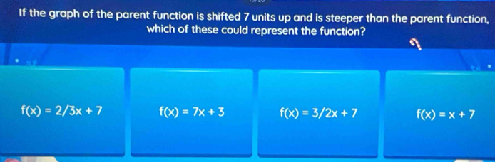 If the graph of the parent function is shifted 7 units up and is steeper than the parent function,
which of these could represent the function?
f(x)=2/3x+7 f(x)=7x+3 f(x)=3/2x+7 f(x)=x+7