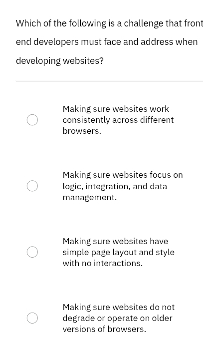 Which of the following is a challenge that front
end developers must face and address when
developing websites?
Making sure websites work
consistently across different
browsers.
Making sure websites focus on
logic, integration, and data
management.
Making sure websites have
simple page layout and style
with no interactions.
Making sure websites do not
degrade or operate on older
versions of browsers.