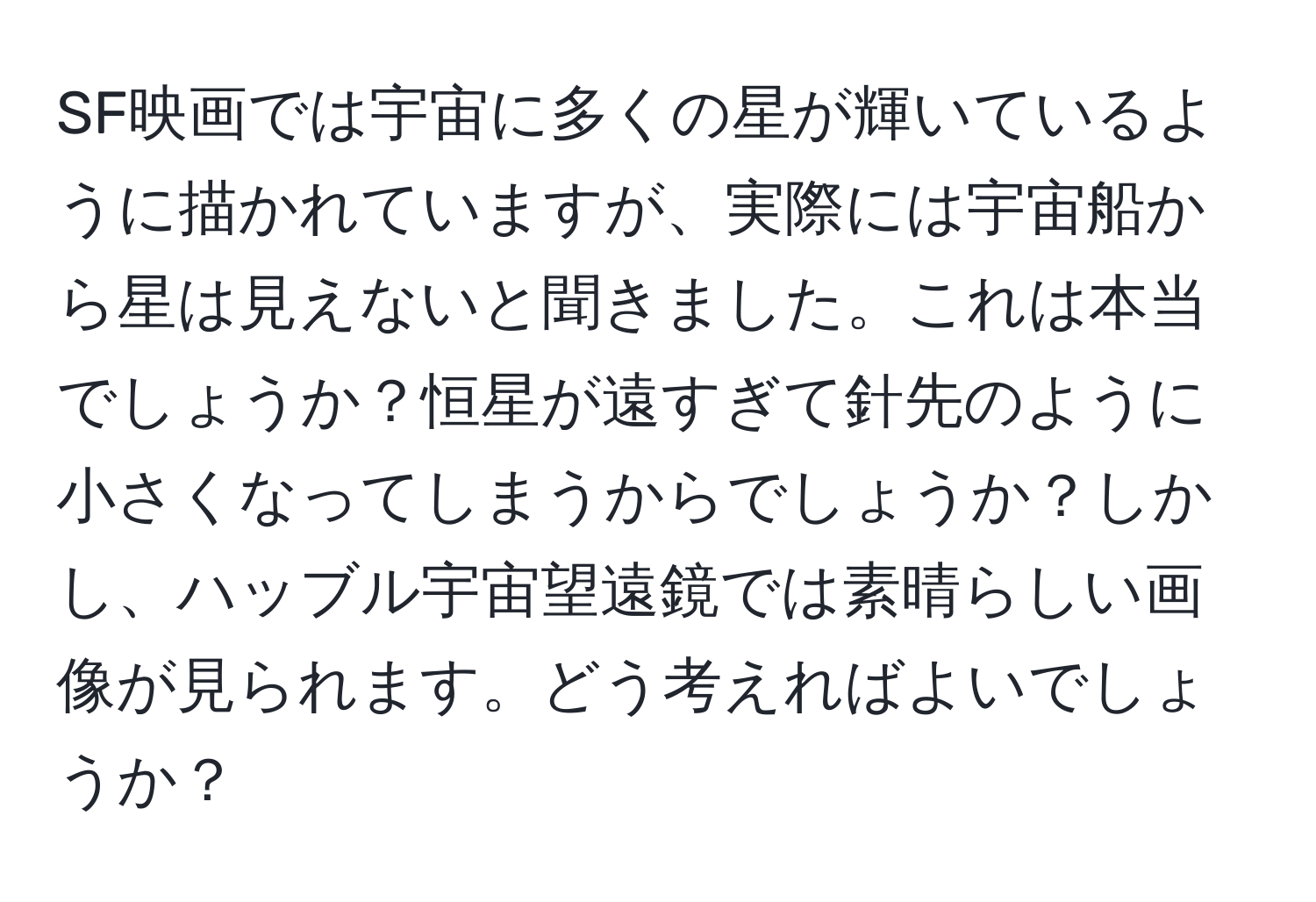 SF映画では宇宙に多くの星が輝いているように描かれていますが、実際には宇宙船から星は見えないと聞きました。これは本当でしょうか？恒星が遠すぎて針先のように小さくなってしまうからでしょうか？しかし、ハッブル宇宙望遠鏡では素晴らしい画像が見られます。どう考えればよいでしょうか？