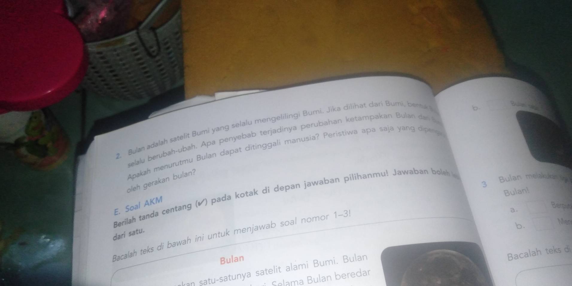 Bulan adalah satelit Bumi yang selalu mengelilingi Bumi. Jika dilihat dari Bumi, bentuk?
b.
Bulan
selalu berubah-ubah. Apa penyebab terjadinya perubahan ketampakan Bulan dan 8.
Apakah menurutmu Bulan dapat ditinggali manusia? Peristiwa apa saja yang dipenge
3 Bulan melakukam ting
oleh gerakan bulan?
Bulan!
Berilah tanda centang (▲) pada kotak di depan jawaban pilihanru! Jawaban boleh 
E. Soal AKM
a.
Berput
Men
dari satu.
b.
Bacalah teks di bawah ini untuk menjawab soal nomor 1-3
Bulan
Selama Bulan beredar Bacalah teks di
ran satu-satunya satelit alami Bumi. Bulan