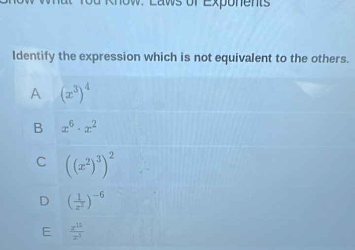 Laws of Exponents
Identify the expression which is not equivalent to the others.
A (x^3)^4
B x^6· x^2
C ((x^2)^3)^2
D ( 1/x^2 )^-6
E  x^(15)/x^3 