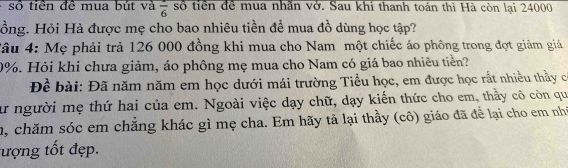 số tiền đề mua bút và  1/6  số tiền đề mua nhãn vở. Sau khi thanh toán thì Hà còn lại 24000
Hồng. Hỏi Hà được mẹ cho bao nhiêu tiền để mua đồ dùng học tập? 
Tâu 4: Mẹ phải trả 126 000 đồng khi mua cho Nam một chiếc áo phông trong đợt giảm giá
0%. Hỏi khi chưa giảm, áo phông mẹ mua cho Nam có giá bao nhiêu tiền? 
Đề bài: Đã năm năm em học dưới mái trường Tiểu học, em được học rất nhiều thầy c 
sư người mẹ thứ hai của em. Ngoài việc dạy chữ, dạy kiến thức cho em, thầy cô còn qu 
m, chăm sóc em chăng khác gì mẹ cha. Em hãy tả lại thầy (cô) giáo đã để lại cho em nh 
ượng tốt đẹp.