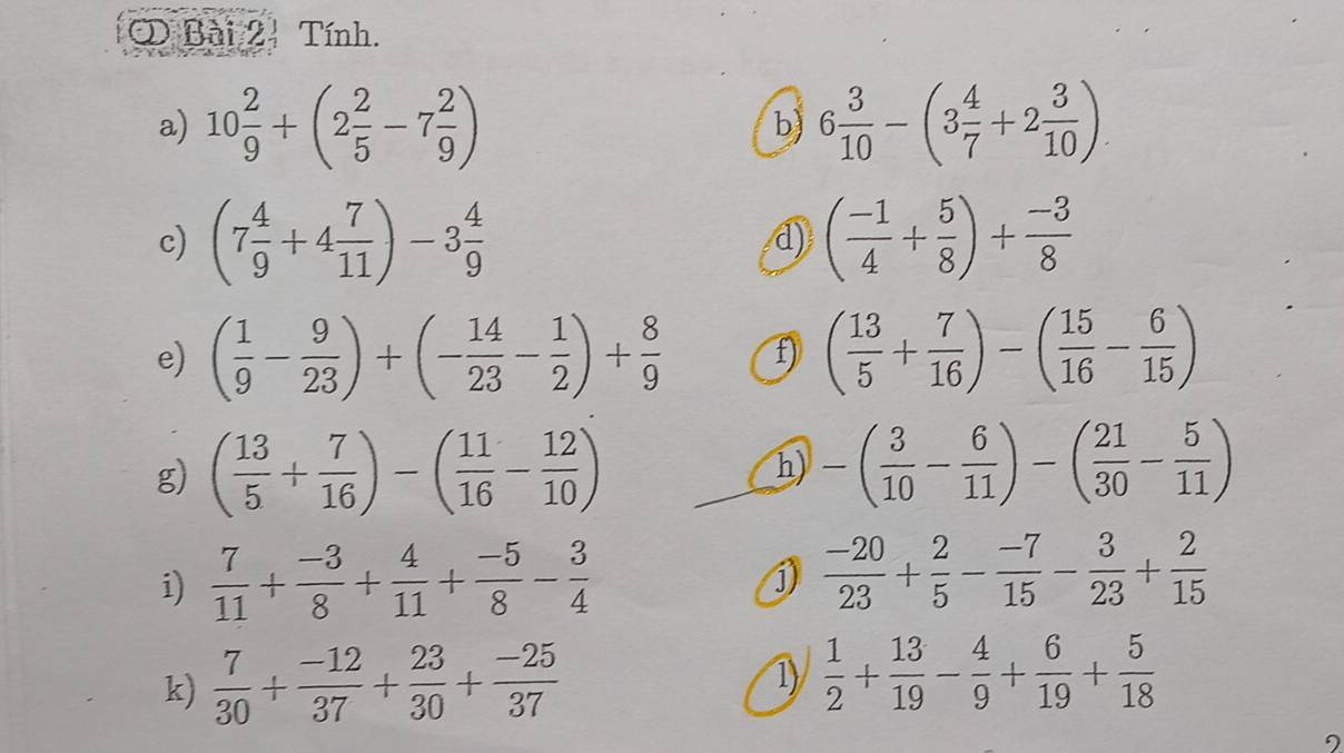 Tính. 
a) 10 2/9 +(2 2/5 -7 2/9 ) 6 3/10 -(3 4/7 +2 3/10 )
b) 
c) (7 4/9 +4 7/11 )-3 4/9  ( (-1)/4 + 5/8 )+ (-3)/8 
d) 
e) ( 1/9 - 9/23 )+(- 14/23 - 1/2 )+ 8/9  f ( 13/5 + 7/16 )-( 15/16 - 6/15 )
g) ( 13/5 + 7/16 )-( 11/16 - 12/10 ) h) -( 3/10 - 6/11 )-( 21/30 - 5/11 )
i)  7/11 + (-3)/8 + 4/11 + (-5)/8 - 3/4 
j)  (-20)/23 + 2/5 - (-7)/15 - 3/23 + 2/15 
k)  7/30 + (-12)/37 + 23/30 + (-25)/37 
1)  1/2 + 13/19 - 4/9 + 6/19 + 5/18 