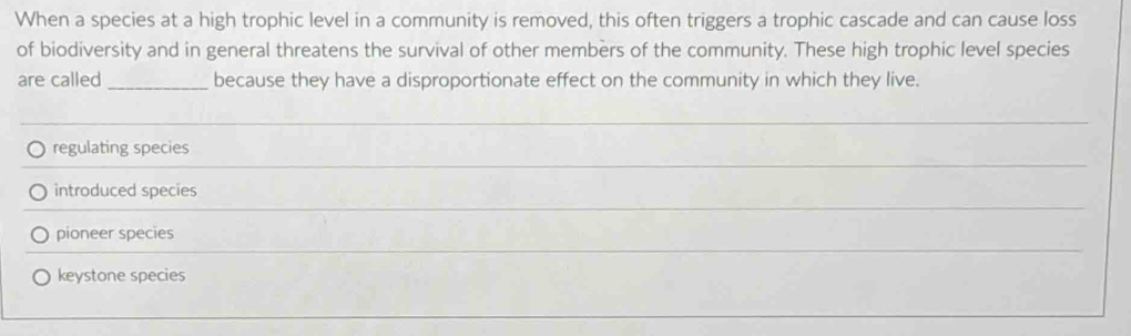 When a species at a high trophic level in a community is removed, this often triggers a trophic cascade and can cause loss
of biodiversity and in general threatens the survival of other members of the community. These high trophic level species
are called _because they have a disproportionate effect on the community in which they live.
_
_
regulating species
_
introduced species
_
pioneer species
keystone species