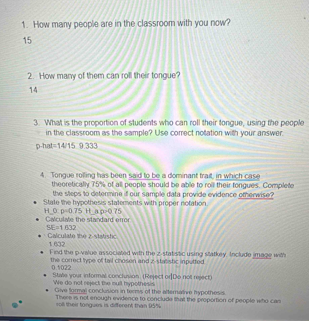 How many people are in the classroom with you now?
15
2. How many of them can roll their tongue?
14
3. What is the proportion of students who can roll their tongue, using the people 
in the classroom as the sample? Use correct notation with your answer. 
p-hat =14/15 9.333
4. Tongue rolling has been said to be a dominant trait, in which case 
theoretically 75% of all people should be able to roll their tongues. Complete 
the steps to determine if our sample data provide evidence otherwise? 
State the hypothesis statements with proper notation.
H _  0 p=0.75H _a p>0.75
Calculate the standard error
SE=1.632
Calculate the z -statistic
1.632
Find the p -value associated with the z -statistic using statkey. Include image with 
the correct type of tail chosen and z -statistic inputted.
0.1022
State your informal conclusion. (Reject or|Do not reject) 
We do not reject the null hypothesis 
Give formal conclusion in terms of the alternative hypothesis. 
There is not enough evidence to conclude that the proportion of people who can 
roll their tongues is different than 95%