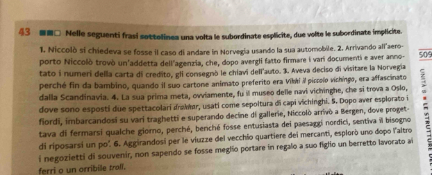 43 ■■□ Nelle seguenti frasi sottolinea una volta le subordinate esplicite, due volte le subordinate implicite. 
1. Niccolò si chiedeva se fosse il caso di andare in Norvegia usando la sua automobile. 2. Arrivando all’aero- 
porto Niccolò trovò un’addetta dell’agenzia, che, dopo avergli fatto firmare i vari documenti e aver anno- 509
tato i numeri della carta di credito, gli consegnò le chiavi dell’auto. 3. Aveva deciso di visitare la Norvegia 
perché fin da bambino, quando il suo cartone animato preferito era Vikki il piccolo vichingo, era affascinato 
dalla Scandinavia. 4. La sua prima meta, ovviamente, fu il museo delle navi vichinghe, che si trova a Oslo, 
fiordi, imbarcandosi su vari traghetti e superando decine di gallerie, Niccolò arrivò a Bergen, dove proget- : 
dove sono esposti due spettacolari drakkør, usati come sepoltura di capi vichinghi. 5. Dopo aver esplorato i 
tava di fermarsi qualche giorno, perché, benché fosse entusiasta dei paesaggi nordici, sentiva il bisogno 
di riposarsi un po. 6. Aggirandosi per le viuzze del vecchio quartiere dei mercanti, esplorò uno dopo l'altro 
i negozietti di souvenir, non sapendo se fosse meglio portare in regalo a suo figlio un berretto lavorato ai 
ferri o un orribile troll.