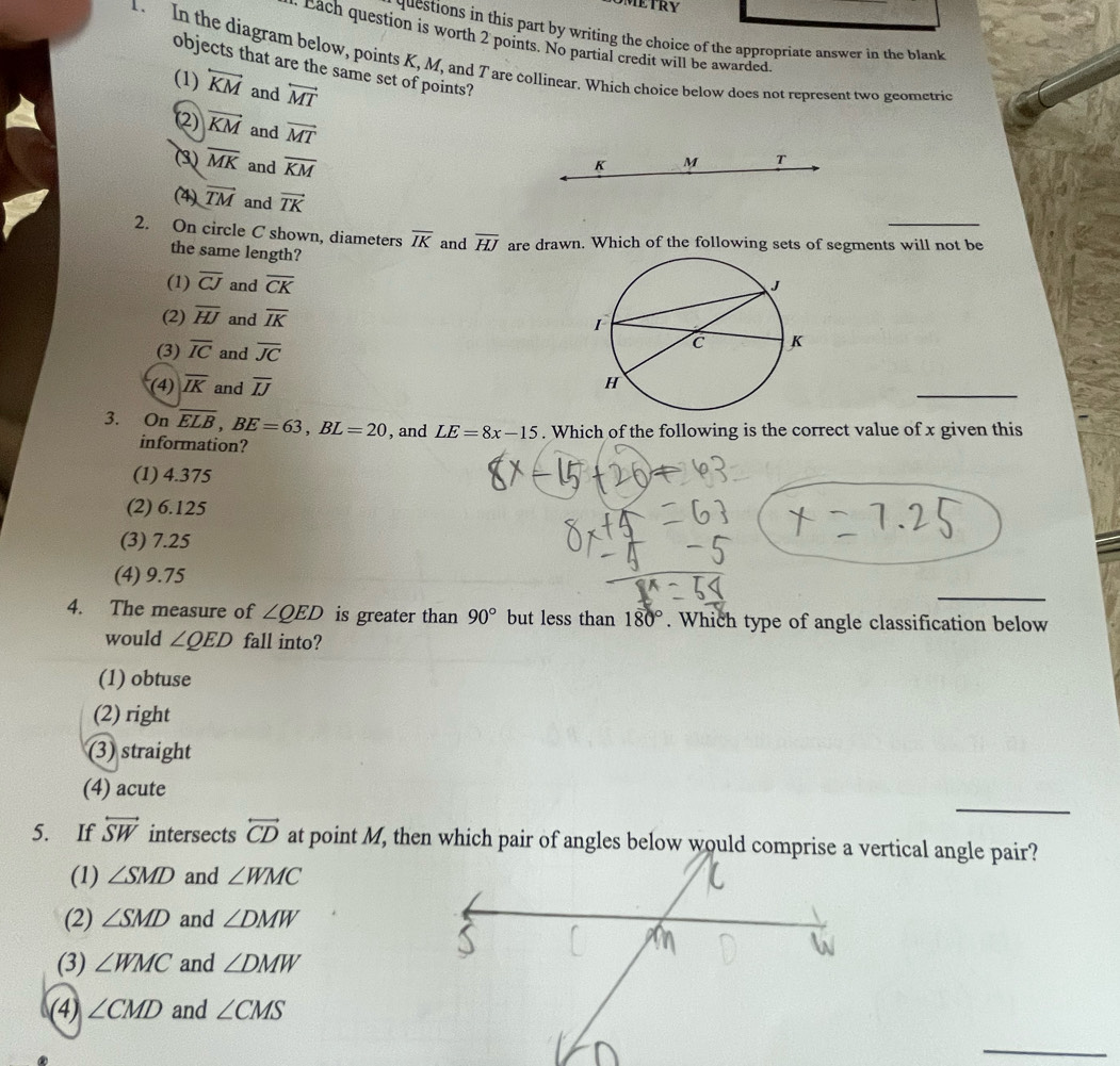 questions in this part by writing the choice of the appropriate answer in the blank
Each question is worth 2 points. No partial credit will be awarded
1. In the diagram below, points K, M, and 7 are collinear. Which choice below does not represent two geometric
objects that are the same set of points?
(1) overleftrightarrow KM and overleftrightarrow MT
(2) vector KM and vector MT
(3) overline MK and overline KM
K M T
(4) vector TM and vector TK
2. On circle C shown, diameters overline IK and overline HJ are drawn. Which of the following sets of segments will not be
the same length?
(1) overline CJ and overline CK
(2) overline HJ and overline IK
(3) overline IC and overline JC
(4) overline IK and overline IJ
_
3. On overline ELB, BE=63, BL=20 , and LE=8x-15. Which of the following is the correct value of x given this
information?
(1) 4.375
(2) 6.125
(3) 7.25
(4) 9.75
_
4. The measure of ∠ QED is greater than 90° but less than 180°. Which type of angle classification below
would ∠ QED fall into?
(1) obtuse
(2) right
(3) straight
_
(4) acute
5. If overleftrightarrow SW intersects overleftrightarrow CD
(1) ∠ SMD and ∠ WMC
(2) ∠ SMD and ∠ DMW
(3) ∠ WMC and ∠ DMW
(4) ∠ CMD and ∠ CMS
_