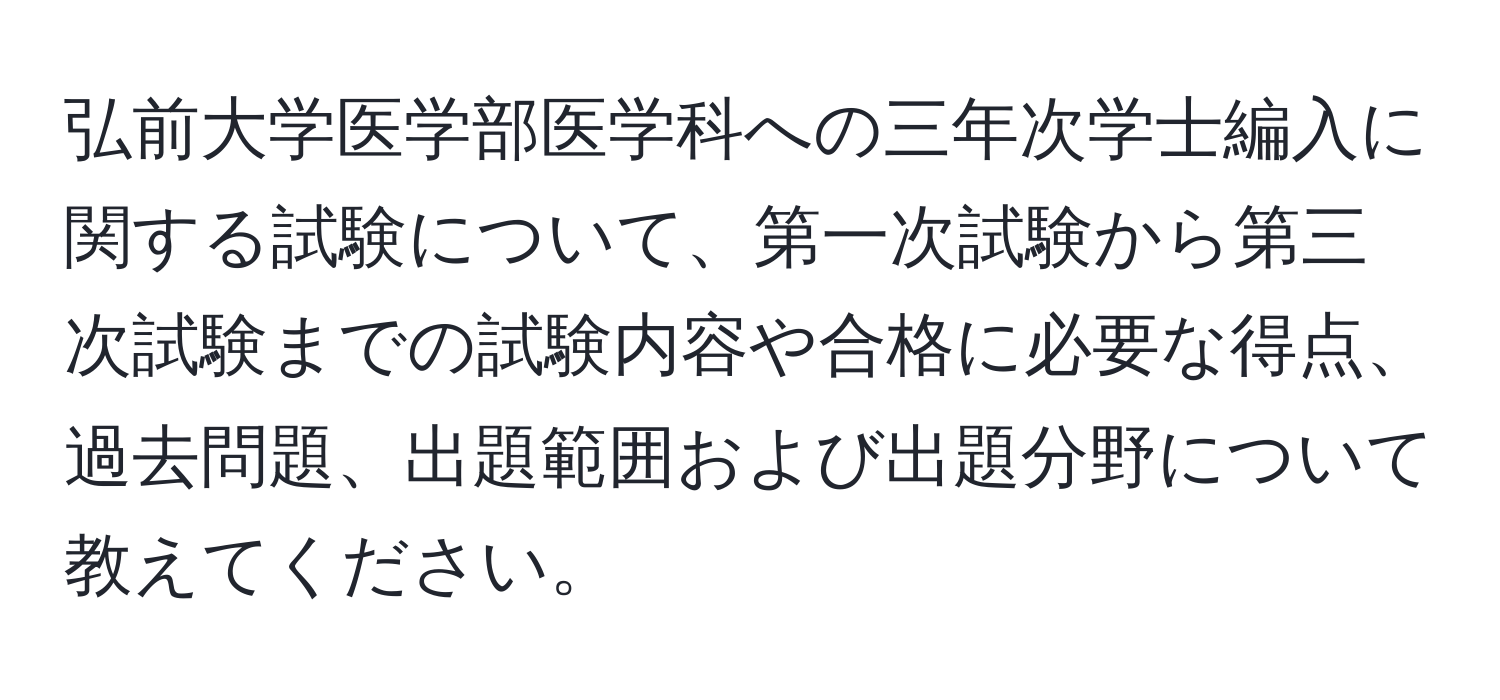 弘前大学医学部医学科への三年次学士編入に関する試験について、第一次試験から第三次試験までの試験内容や合格に必要な得点、過去問題、出題範囲および出題分野について教えてください。