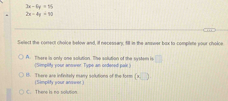 3x-6y=15
2x-4y=10
Select the correct choice below and, if necessary, fill in the answer box to complete your choice.
A. There is only one solution. The solution of the system is □ . 
(Simplify your answer. Type an ordered pair.)
B. There are infinitely many solutions of the form (x,□ ). 
(Simplify your answer.)
C. There is no solution.