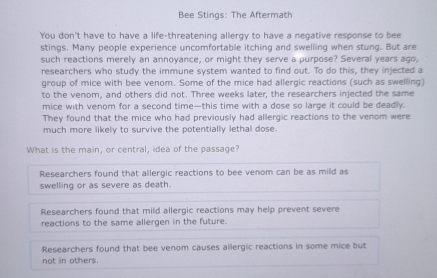 Bee Stings: The Aftermath
You don't have to have a life-threatening allergy to have a negative response to bee
stings. Many people experience uncomfortable itching and swelling when stung. But are
such reactions merely an annoyance, or might they serve a purpose? Several years ago,
researchers who study the immune system wanted to find out. To do this, they injected a
group of mice with bee venom. Some of the mice had allergic reactions (such as swelling)
to the venom, and others did not. Three weeks later, the researchers injected the same
mice with venom for a second time—this time with a dose so large it could be deadly.
They found that the mice who had previously had allergic reactions to the venom were
much more likely to survive the potentially lethal dose.
What is the main, or central, idea of the passage?
Researchers found that allergic reactions to bee venom can be as mild as
swelling or as severe as death.
Researchers found that mild allergic reactions may help prevent severe
reactions to the same allergen in the future.
Researchers found that bee venom causes allergic reactions in some mice but
not in others.