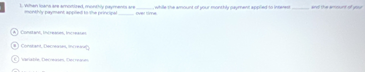 When loans are amortized, monthly payments are _, while the amount of your monthly payment applied to interest _and the amount of your
monthly payment applied to the principal_ over time.
A ) Constant, Increases, Increases
B ) Constant, Decreases, Increas
C ) Varíable, Decréases, Decrése