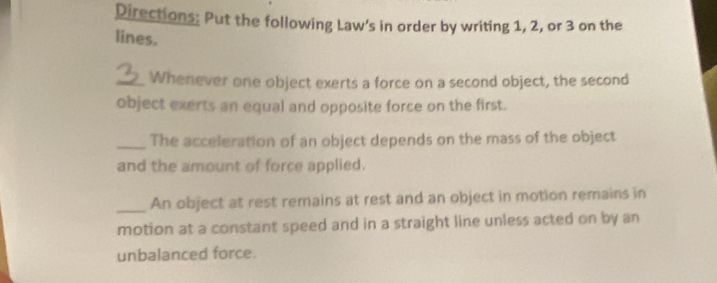 Directions: Put the following Law's in order by writing 1, 2, or 3 on the 
lines. 
_Whenever one object exerts a force on a second object, the second 
object exerts an equal and opposite force on the first. 
_The acceleration of an object depends on the mass of the object 
and the amount of force applied. 
_An object at rest remains at rest and an object in motion remains in 
motion at a constant speed and in a straight line unless acted on by an 
unbalanced force.