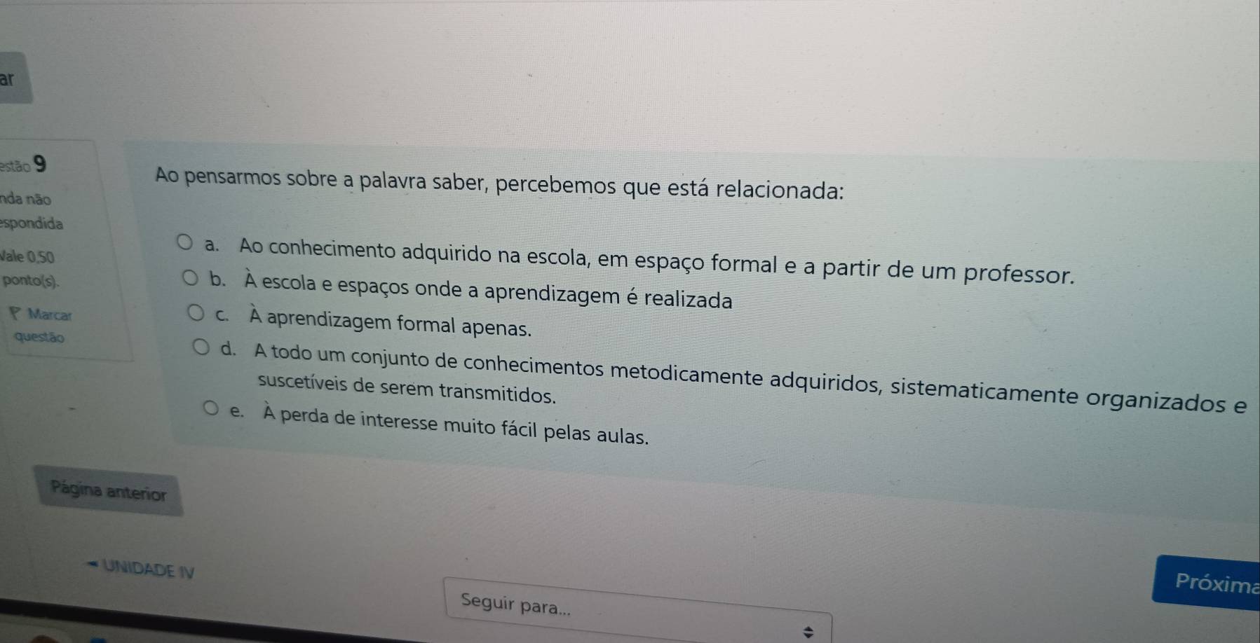 ar
estão 9
Ao pensarmos sobre a palavra saber, percebemos que está relacionada:
nda não
espondida
Vale 0,50
a. Ao conhecimento adquirido na escola, em espaço formal e a partir de um professor.
ponto(s).
b. À escola e espaços onde a aprendizagem é realizada
Marcar
c. À aprendizagem formal apenas.
questão d. A todo um conjunto de conhecimentos metodicamente adquiridos, sistematicamente organizados e
suscetíveis de serem transmitidos.
e. À perda de interesse muito fácil pelas aulas.
Página anterior
Próxima
UNIDADE IV Seguir para...