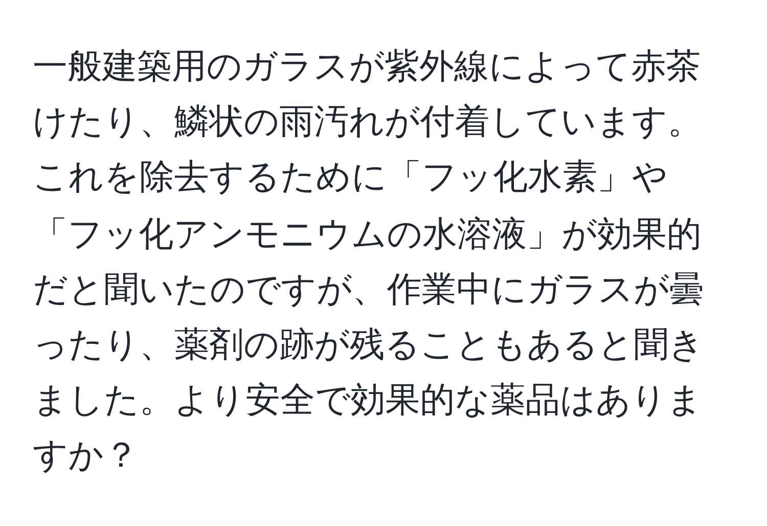 一般建築用のガラスが紫外線によって赤茶けたり、鱗状の雨汚れが付着しています。これを除去するために「フッ化水素」や「フッ化アンモニウムの水溶液」が効果的だと聞いたのですが、作業中にガラスが曇ったり、薬剤の跡が残ることもあると聞きました。より安全で効果的な薬品はありますか？