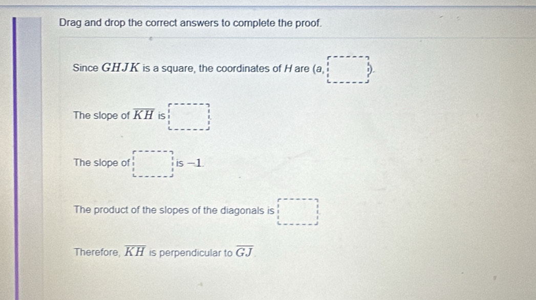 Drag and drop the correct answers to complete the proof. 
Since GHJK is a square, the coordinates of H are (a,□ ,□ ). 
The slope of overline KH is □ 
The slope of □ is -1
The product of the slopes of the diagonals is □
Therefore, overline KH is perpendicular to overline GJ