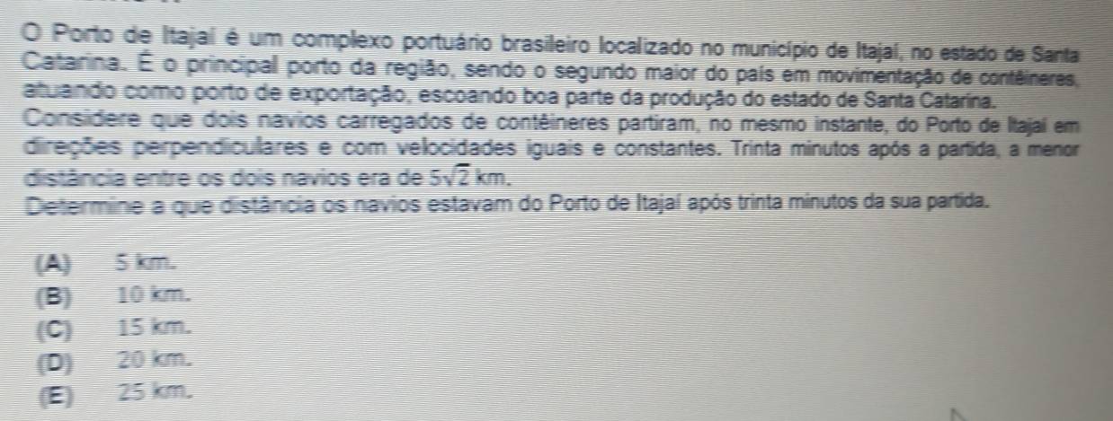 Porto de Itajaí é um complexo portuário brasileiro localizado no município de Itajaí, no estado de Santa,
Catarina. É o principal porto da região, sendo o segundo maior do país em movimentação de contêineres,
atulando como porto de exportação, escoando boa parte da produção do estado de Santa Catarína.
Considere que dois navios carregados de contêineres partiram, no mesmo instante, do Porto de Itajaí em
direções perpendiculares e com velocidades iguais e constantes. Trinta minutos após a partida, a menor
distância entre os dois navios era de 5sqrt(2)km. 
Determine a que distância os navios estavam do Porto de Itajaí após trinta minutos da sua partida.
(A) 5 km.
(B) 10 km.
(C) 15 km.
(D) 20 km.
(E) 25 km.