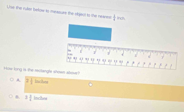 Use the ruler below to measure the object to the nearest  1/4  inch.
How long is the rectangle shown above?
A. 2 1/2  inches
B. 3 3/4  inches