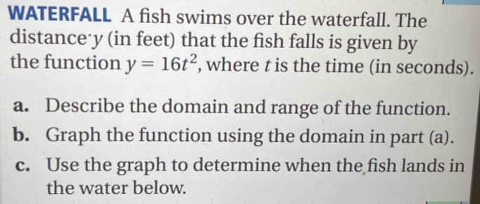 WATERFALL A fish swims over the waterfall. The 
distance· y (in feet) that the fish falls is given by 
the function y=16t^2 , where t is the time (in seconds). 
a. Describe the domain and range of the function. 
b. Graph the function using the domain in part (a). 
c. Use the graph to determine when the fish lands in 
the water below.