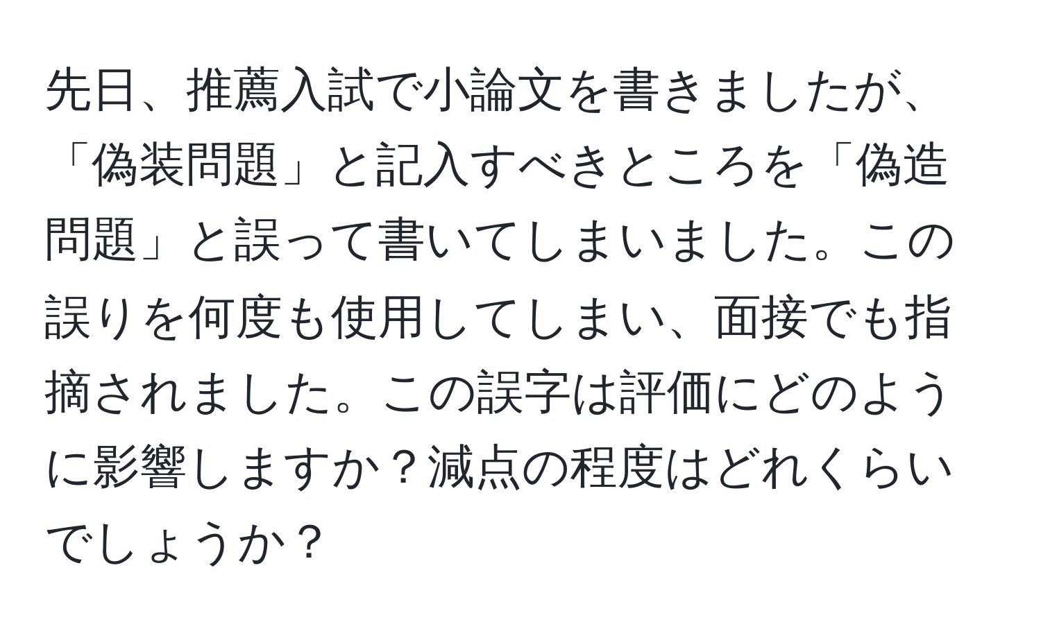 先日、推薦入試で小論文を書きましたが、「偽装問題」と記入すべきところを「偽造問題」と誤って書いてしまいました。この誤りを何度も使用してしまい、面接でも指摘されました。この誤字は評価にどのように影響しますか？減点の程度はどれくらいでしょうか？