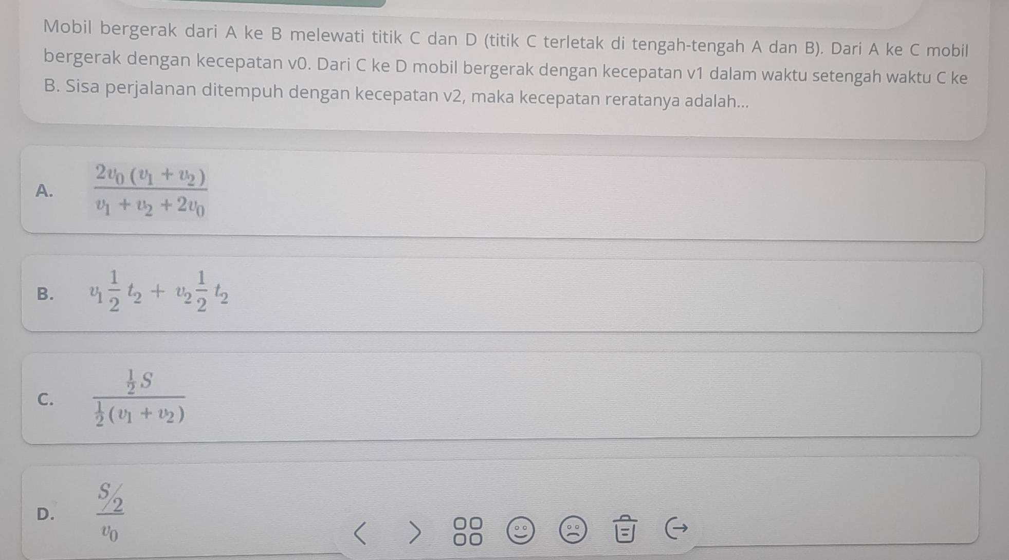 Mobil bergerak dari A ke B melewati titik C dan D (titik C terletak di tengah-tengah A dan B). Dari A ke C mobil
bergerak dengan kecepatan v0. Dari C ke D mobil bergerak dengan kecepatan v1 dalam waktu setengah waktu C ke
B. Sisa perjalanan ditempuh dengan kecepatan v2, maka kecepatan reratanya adalah...
A. frac 2v_0(v_1+v_2)v_1+v_2+2v_0
B. v_1 1/2 t_2+v_2 1/2 t_2
C. frac  1/2 S 1/2 (v_1+v_2)
D. frac S_2v_0 < )