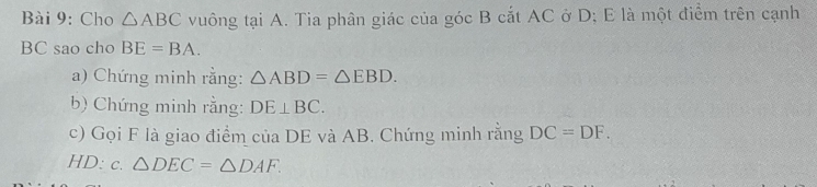 Cho △ ABC vuông tại A. Tia phân giác của góc B cắt AC ở D; E là một điểm trên cạnh
BC sao cho BE=BA. 
a) Chứng minh rằng: △ ABD=△ EBD. 
b) Chứng minh rằng: DE⊥ BC. 
c) Gọi F là giao điểm của DE và AB. Chứng minh rằng DC=DF. 
HD: c. △ DEC=△ DAF.