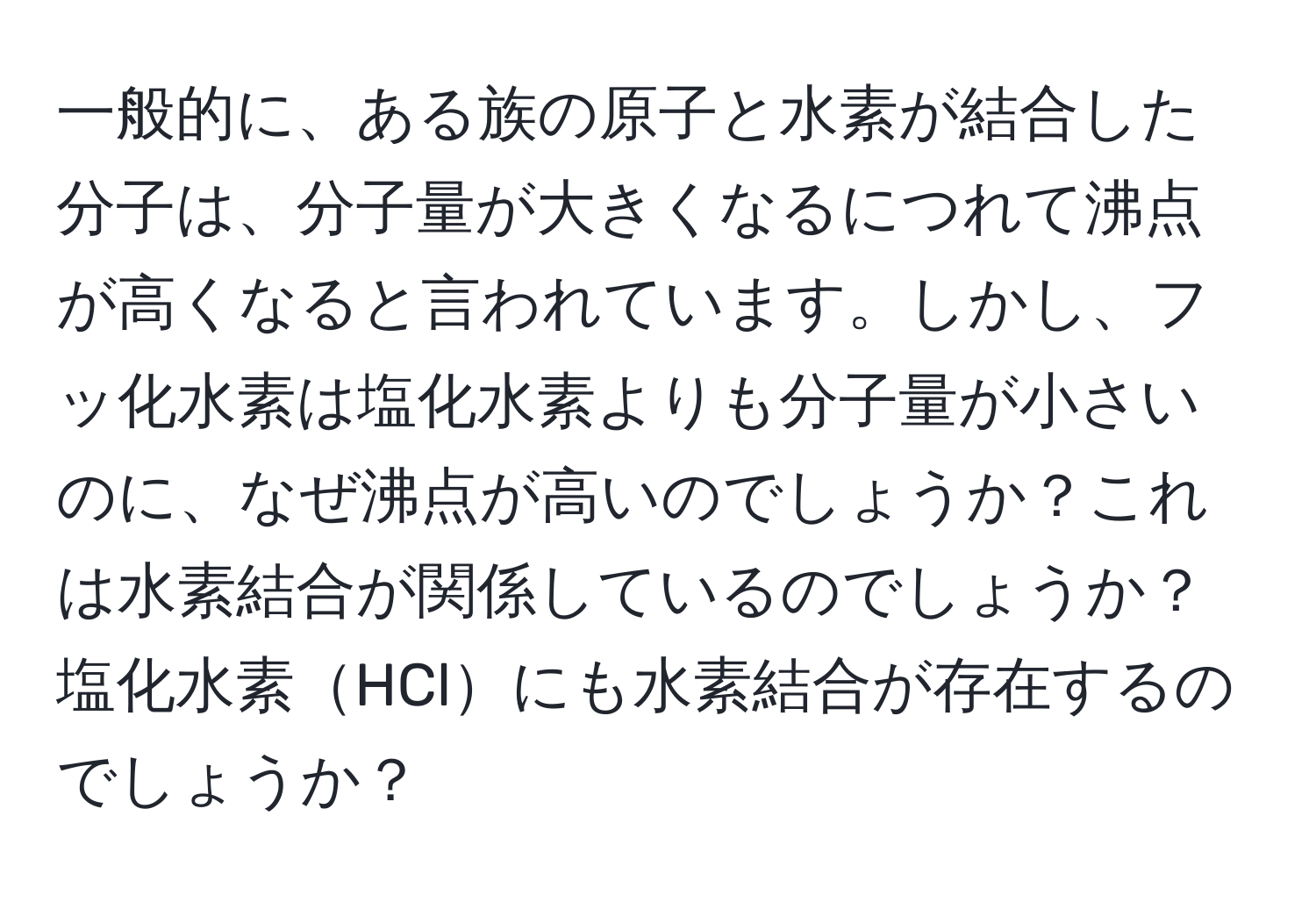 一般的に、ある族の原子と水素が結合した分子は、分子量が大きくなるにつれて沸点が高くなると言われています。しかし、フッ化水素は塩化水素よりも分子量が小さいのに、なぜ沸点が高いのでしょうか？これは水素結合が関係しているのでしょうか？塩化水素HClにも水素結合が存在するのでしょうか？