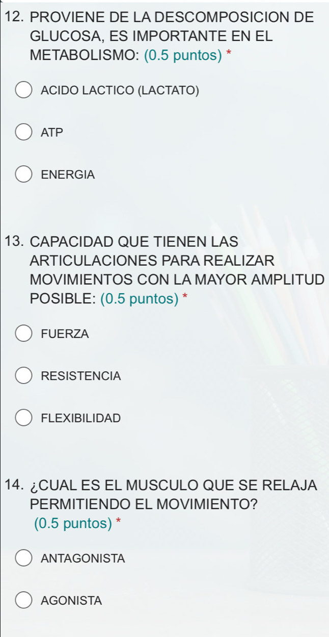 PROVIENE DE LA DESCOMPOSICION DE
GLUCOSA, ES IMPORTANTE EN EL
METABOLISMO: (0.5 puntos) *
ACIDO LACTICO (LACTATO)
ATP
ENERGIA
13. CAPACIDAD QUE TIENEN LAS
ARTICULACIONES PARA REALIZAR
MOVIMIENTOS CON LA MAYOR AMPLITUD
POSIBLE: (0.5 puntos) *
FUERZA
RESISTENCIA
FLEXIBILIDAD
14. ¿CUAL ES EL MUSCULO QUE SE RELAJA
PERMITIENDO EL MOVIMIENTO?
(0.5 puntos) *
ANTAGONISTA
AGONISTA