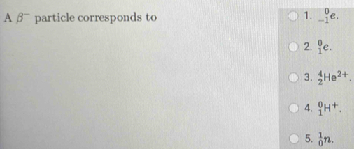 A β= particle corresponds to
1. _(-1)^0e.
2.  0/1 e.
3. _2^(4He^2+).
4. _1^(0H^+).
5. _0^1n.