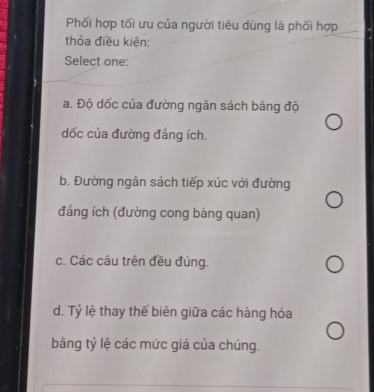 Phối hợp tối ưu của người tiêu dùng là phối hợp
thỏa điều kiện:
Select one:
a. Độ dốc của đường ngân sách bảng độ
dốc của đường đáng ích.
b. Đường ngân sách tiếp xúc với đường
đảng ích (đường cong bàng quan)
c. Các câu trên đều đúng.
d. Tỷ lệ thay thế biên giữa các hàng hóa
băng tỷ lệ các mức giá của chúng.